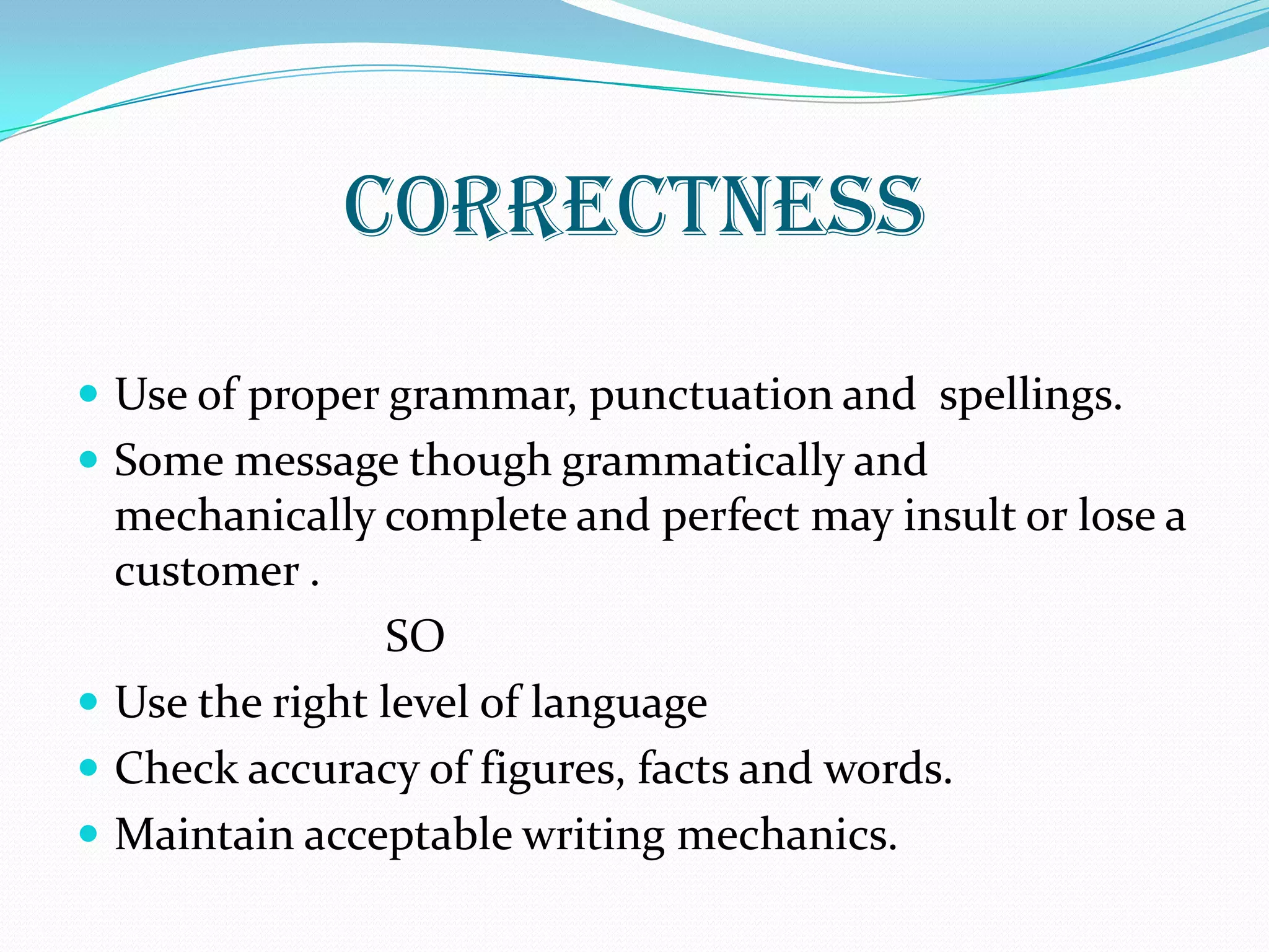 CORRECTNESS
 Use of proper grammar, punctuation and spellings.
 Some message though grammatically and
mechanically complete and perfect may insult or lose a
customer .
SO
 Use the right level of language
 Check accuracy of figures, facts and words.
 Maintain acceptable writing mechanics.
 