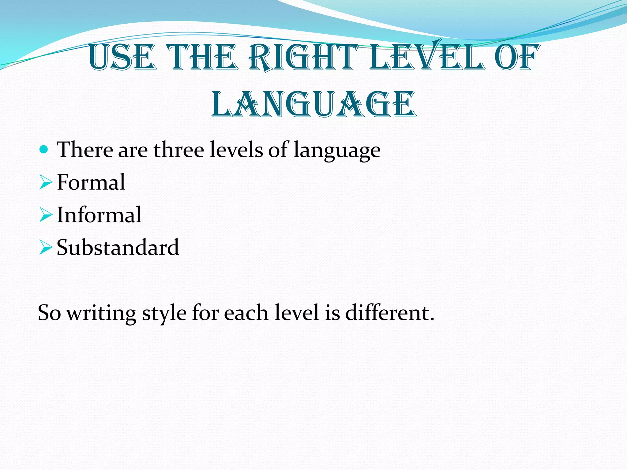 USE THE RIGHT LEVEL OF
LANGUAGE
 There are three levels of language
Formal
Informal
Substandard
So writing style for each level is different.
 