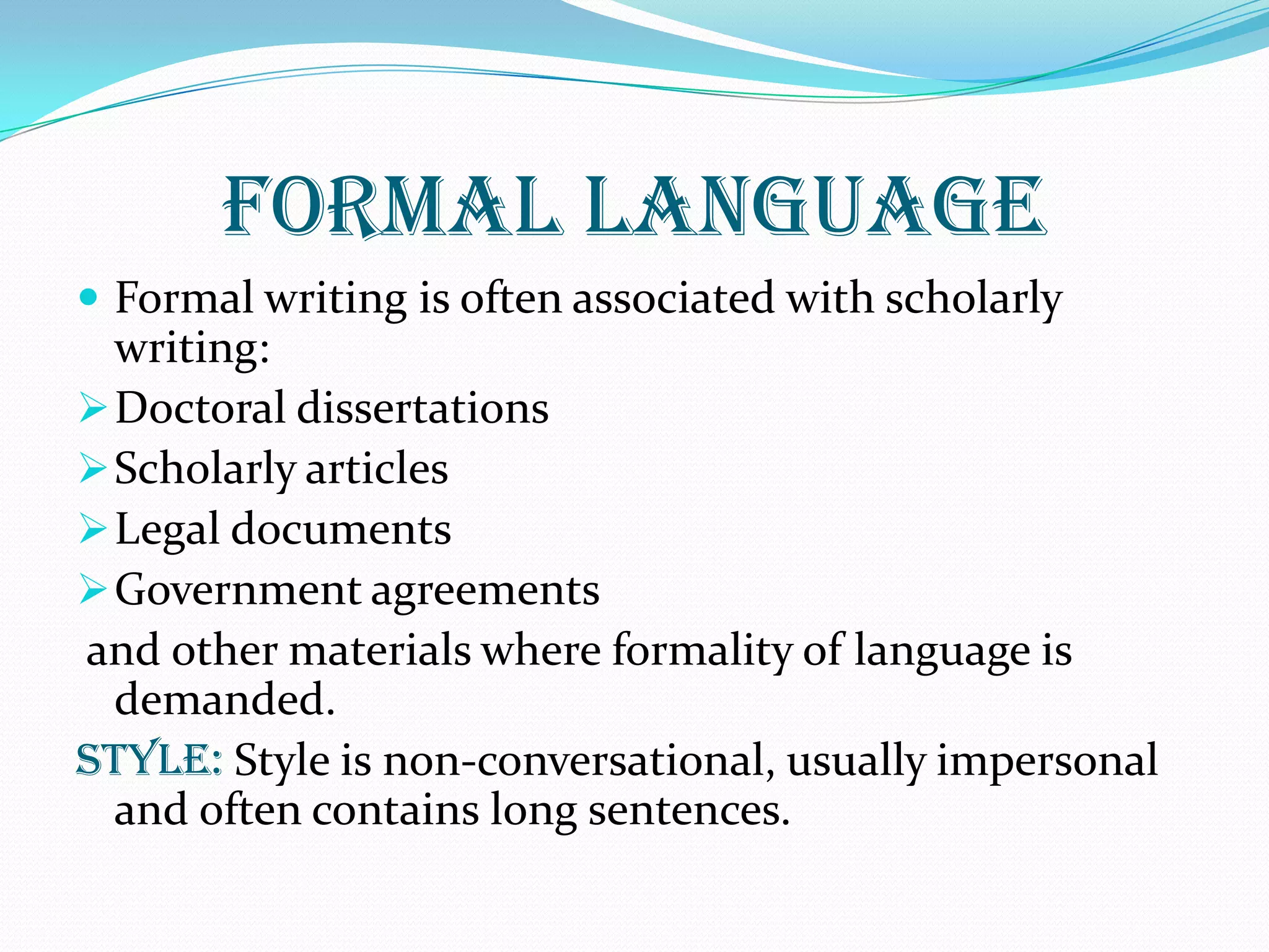 FORMAL LANGUAGE
 Formal writing is often associated with scholarly
writing:
Doctoral dissertations
Scholarly articles
Legal documents
Government agreements
and other materials where formality of language is
demanded.
STYLE: Style is non-conversational, usually impersonal
and often contains long sentences.
 
