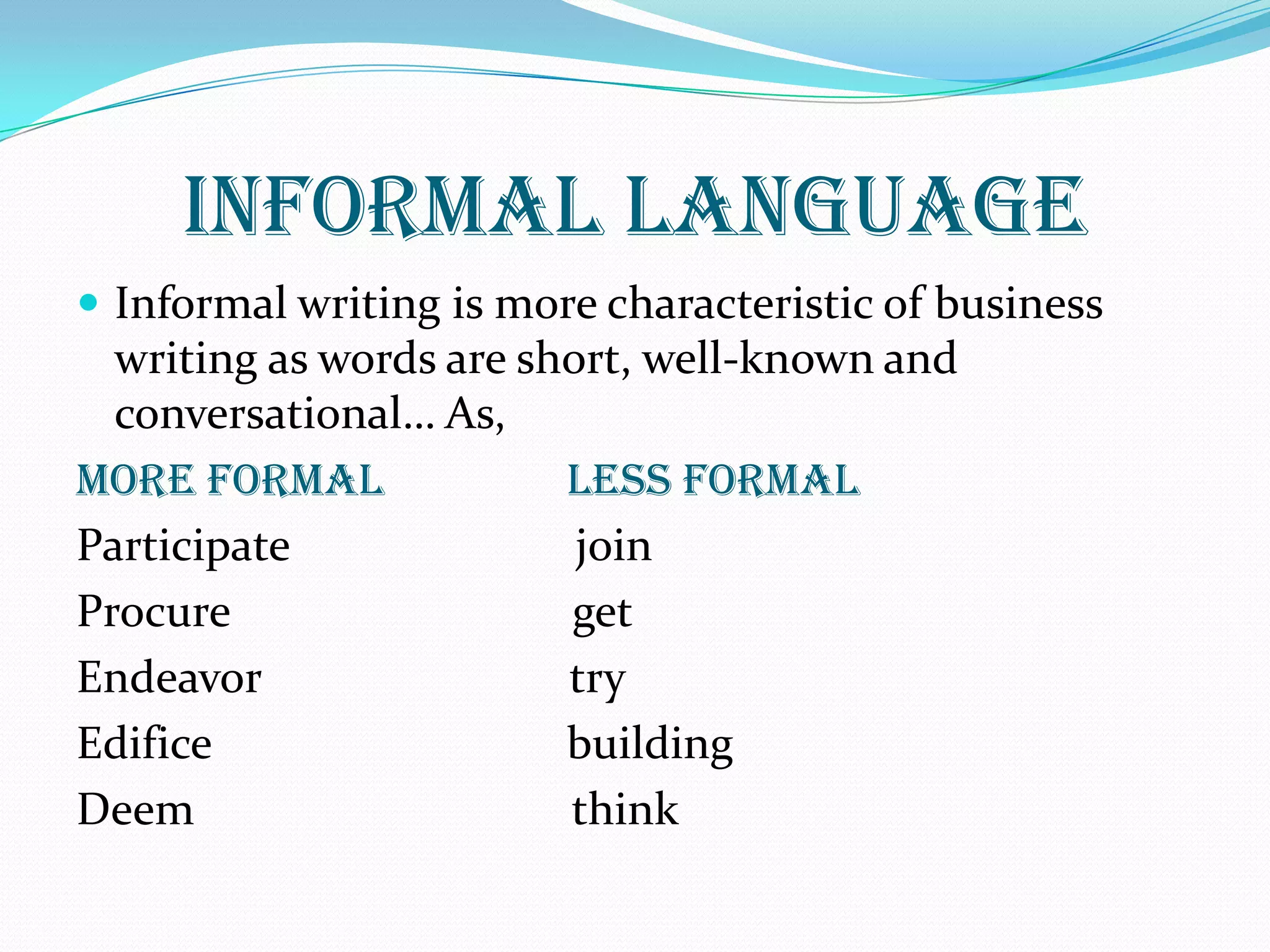 INFORMAL LANGUAGE
 Informal writing is more characteristic of business
writing as words are short, well-known and
conversational… As,
More Formal Less Formal
Participate join
Procure get
Endeavor try
Edifice building
Deem think
 