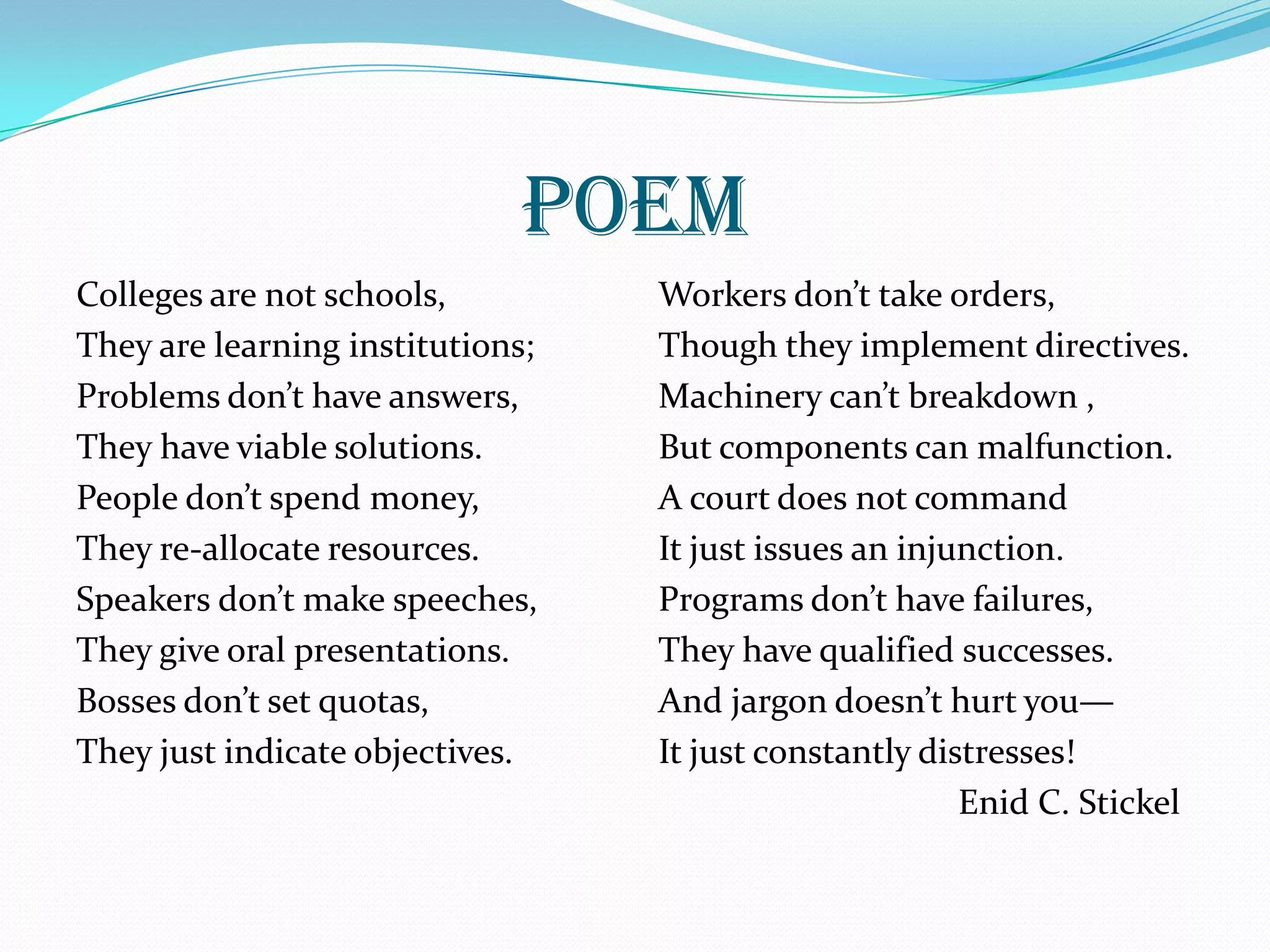 POEM
Colleges are not schools,
They are learning institutions;
Problems don’t have answers,
They have viable solutions.
People don’t spend money,
They re-allocate resources.
Speakers don’t make speeches,
They give oral presentations.
Bosses don’t set quotas,
They just indicate objectives.
Workers don’t take orders,
Though they implement directives.
Machinery can’t breakdown ,
But components can malfunction.
A court does not command
It just issues an injunction.
Programs don’t have failures,
They have qualified successes.
And jargon doesn’t hurt you—
It just constantly distresses!
Enid C. Stickel
 
