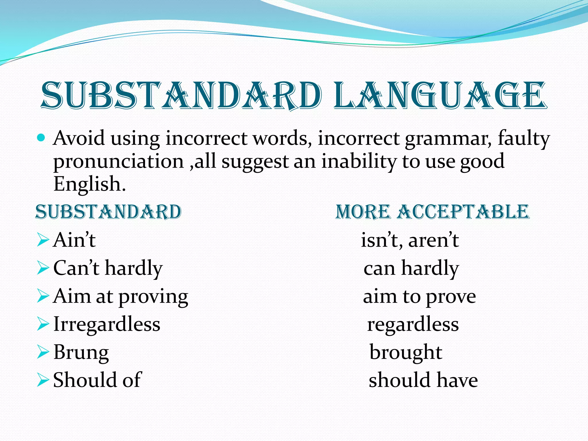 SUBSTANDARD LANGUAGE
 Avoid using incorrect words, incorrect grammar, faulty
pronunciation ,all suggest an inability to use good
English.
SUBSTANDARD MORE ACCEPTABLE
Ain’t isn’t, aren’t
Can’t hardly can hardly
Aim at proving aim to prove
Irregardless regardless
Brung brought
Should of should have
 
