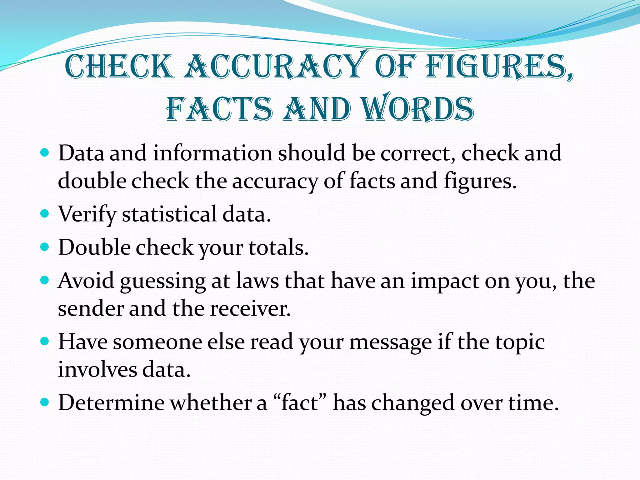 CHECK ACCURACY OF FIGURES,
FACTS AND WORDS
 Data and information should be correct, check and
double check the accuracy of facts and figures.
 Verify statistical data.
 Double check your totals.
 Avoid guessing at laws that have an impact on you, the
sender and the receiver.
 Have someone else read your message if the topic
involves data.
 Determine whether a “fact” has changed over time.
 