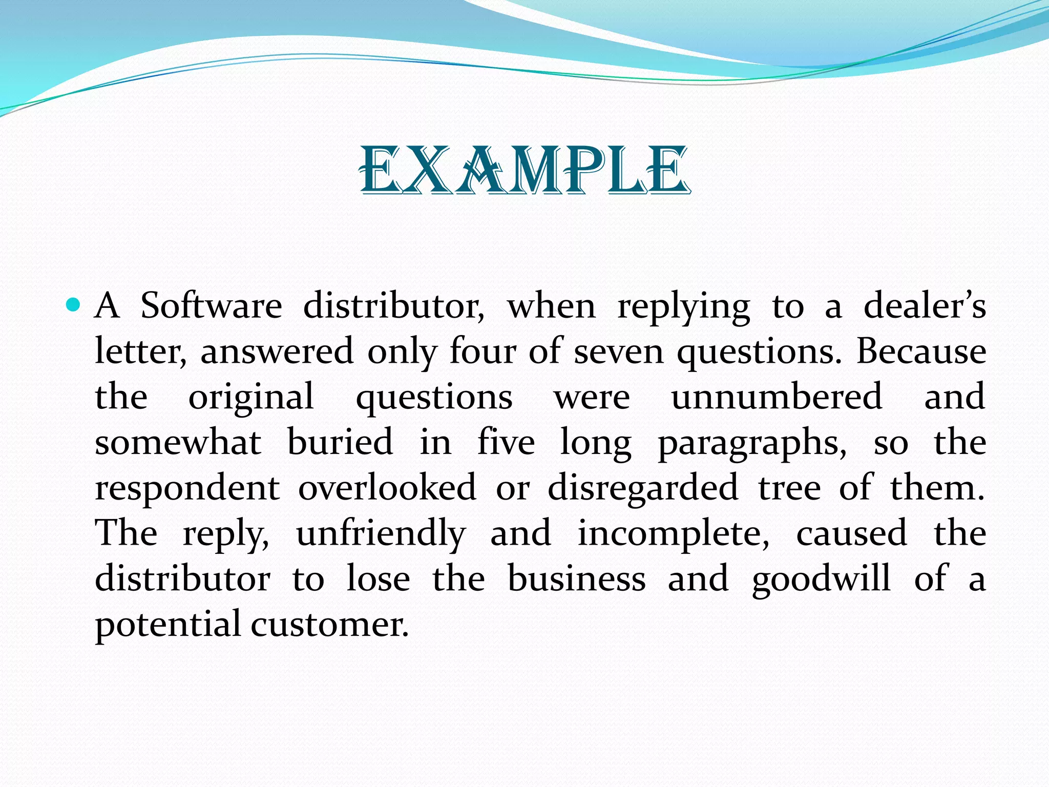 EXAMPLE
 A Software distributor, when replying to a dealer’s
letter, answered only four of seven questions. Because
the original questions were unnumbered and
somewhat buried in five long paragraphs, so the
respondent overlooked or disregarded tree of them.
The reply, unfriendly and incomplete, caused the
distributor to lose the business and goodwill of a
potential customer.
 
