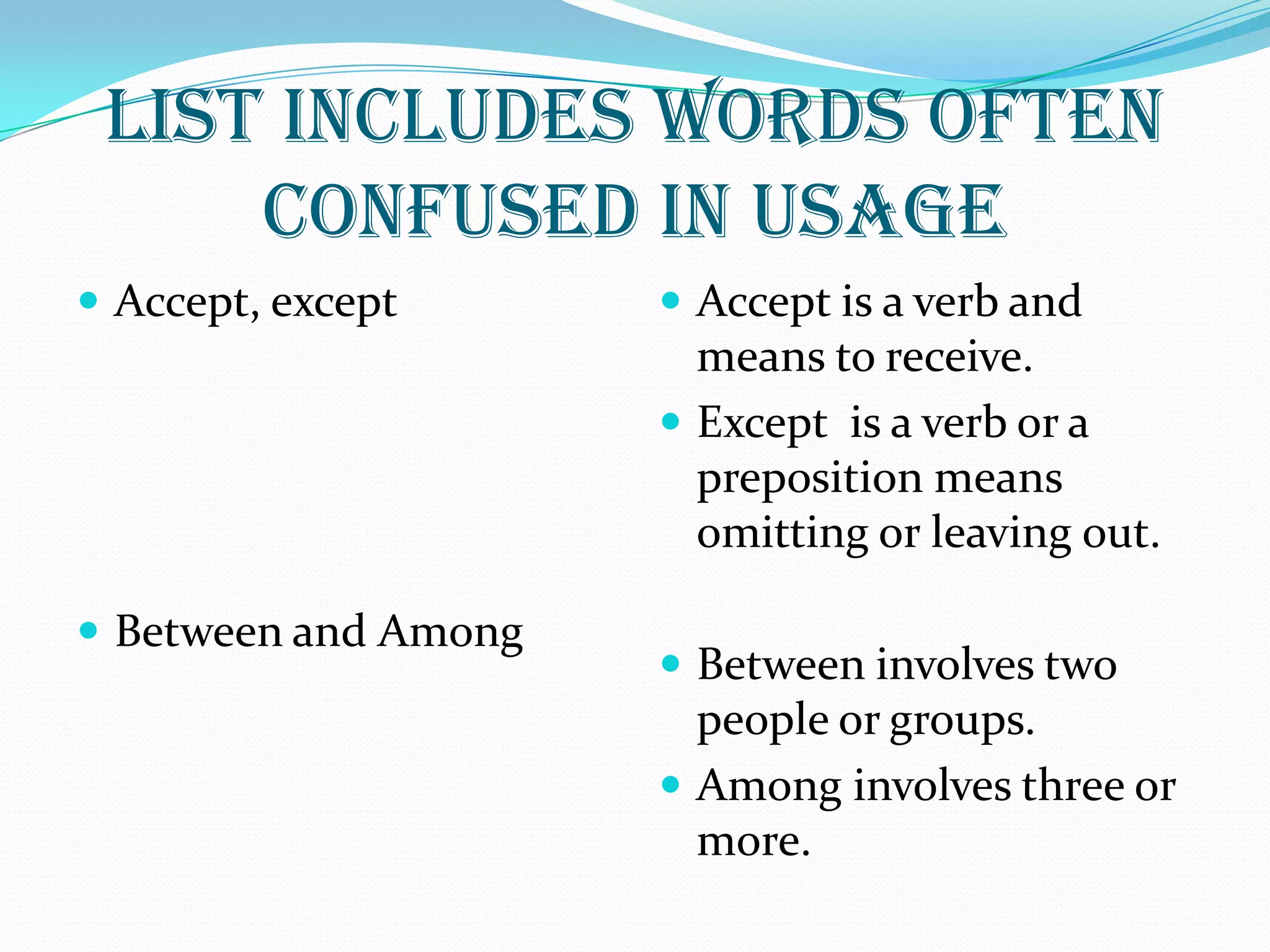 LIST INCLUDES WORDS OFTEN
CONFUSED IN USAGE
 Accept, except
 Between and Among
 Accept is a verb and
means to receive.
 Except is a verb or a
preposition means
omitting or leaving out.
 Between involves two
people or groups.
 Among involves three or
more.
 