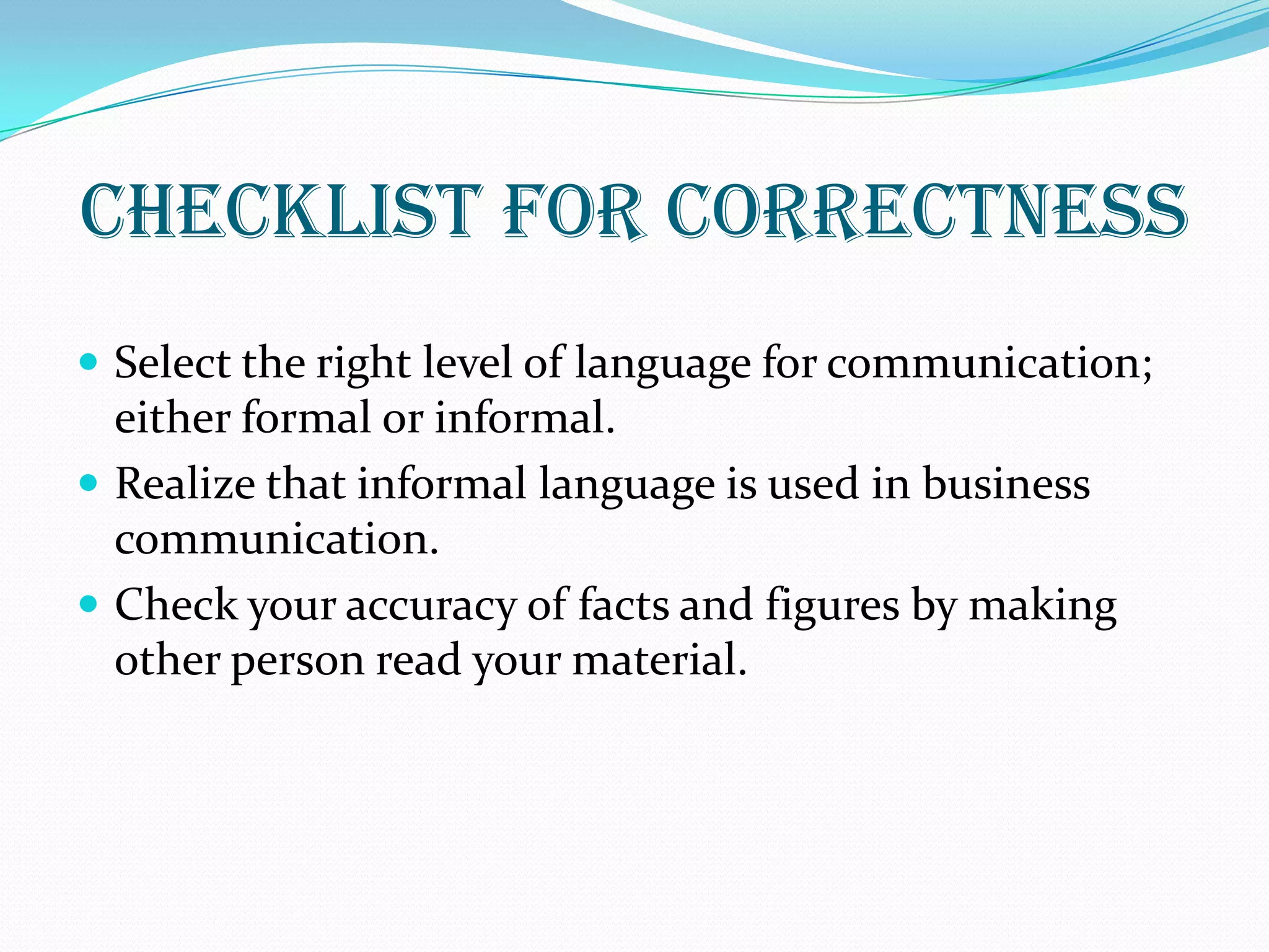 CHECKLIST FOR CORRECTNESS
 Select the right level of language for communication;
either formal or informal.
 Realize that informal language is used in business
communication.
 Check your accuracy of facts and figures by making
other person read your material.
 