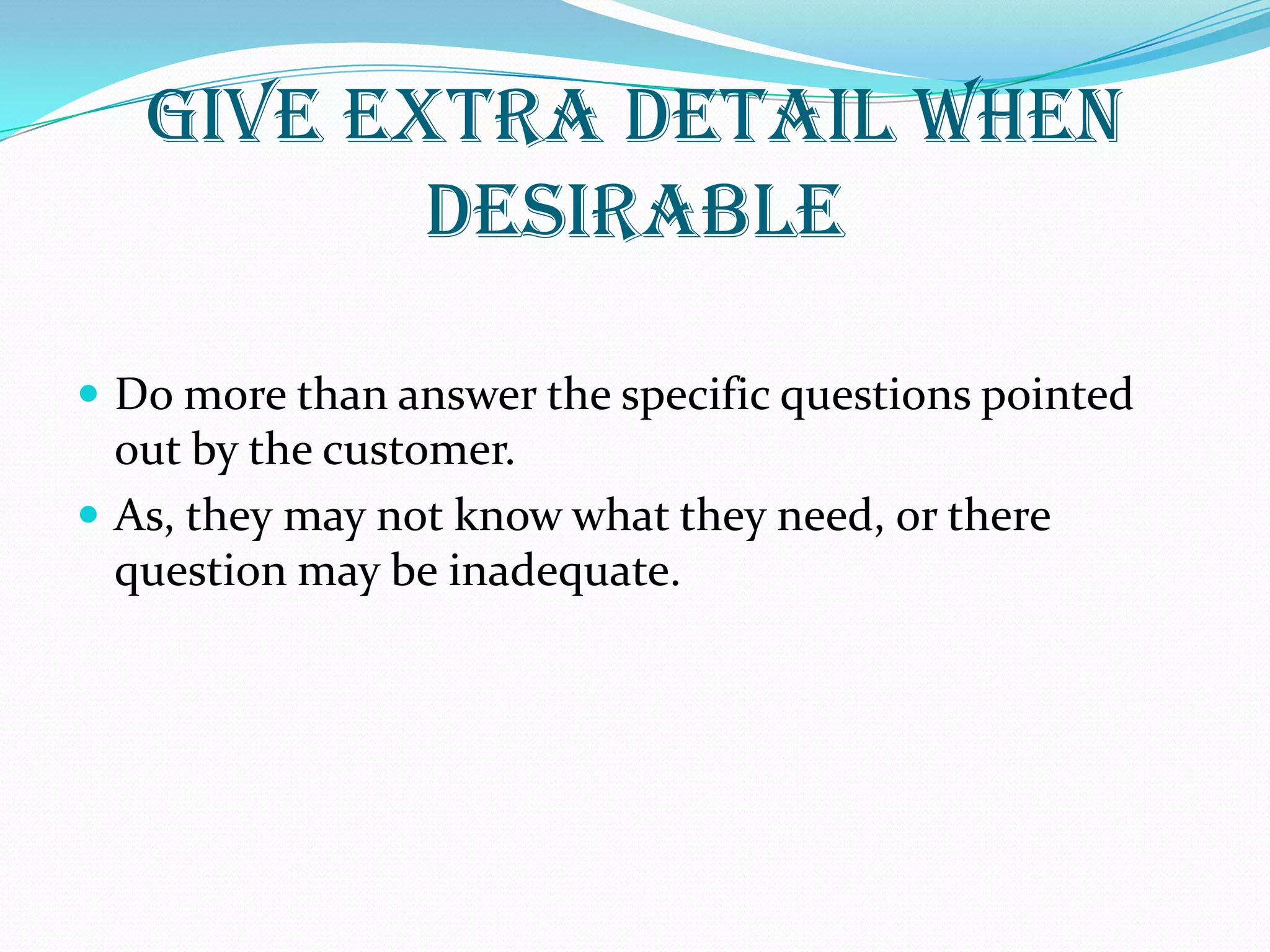 GIVE EXTRA DETAIL WHEN
DESIRABLE
 Do more than answer the specific questions pointed
out by the customer.
 As, they may not know what they need, or there
question may be inadequate.
 