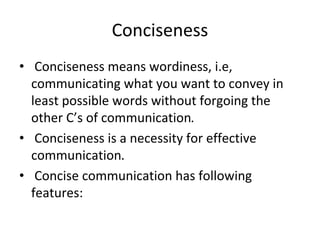 Conciseness
• Conciseness means wordiness, i.e,
communicating what you want to convey in
least possible words without forgoing the
other C’s of communication.
• Conciseness is a necessity for effective
communication.
• Concise communication has following
features:
 