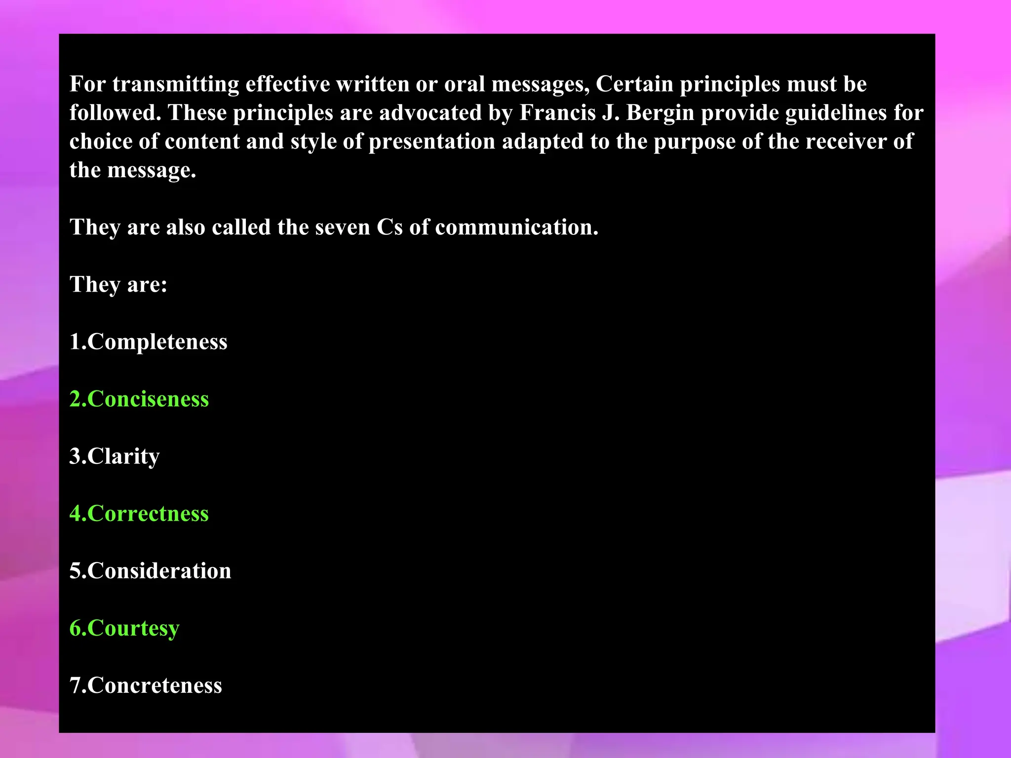 For transmitting effective written or oral messages, Certain principles must be
followed. These principles are advocated by Francis J. Bergin provide guidelines for
choice of content and style of presentation adapted to the purpose of the receiver of
the message.
They are also called the seven Cs of communication.
They are:
1.Completeness
2.Conciseness
3.Clarity
4.Correctness
5.Consideration
6.Courtesy
7.Concreteness
 