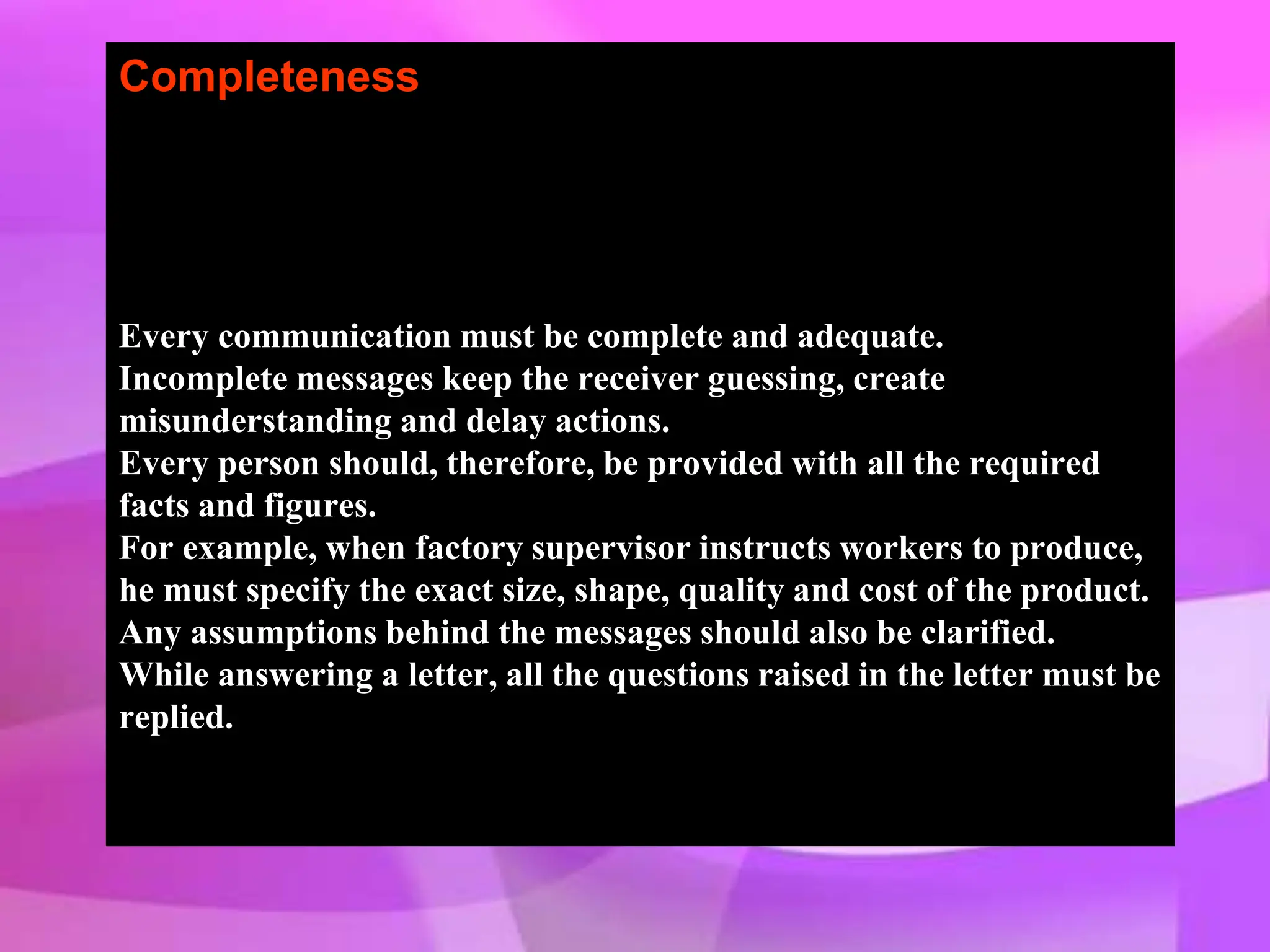 Completeness
Every communication must be complete and adequate.
Incomplete messages keep the receiver guessing, create
misunderstanding and delay actions.
Every person should, therefore, be provided with all the required
facts and figures.
For example, when factory supervisor instructs workers to produce,
he must specify the exact size, shape, quality and cost of the product.
Any assumptions behind the messages should also be clarified.
While answering a letter, all the questions raised in the letter must be
replied.
 
