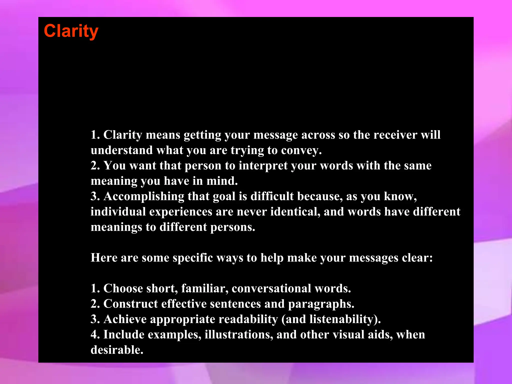 Clarity
1. Clarity means getting your message across so the receiver will
understand what you are trying to convey.
2. You want that person to interpret your words with the same
meaning you have in mind.
3. Accomplishing that goal is difficult because, as you know,
individual experiences are never identical, and words have different
meanings to different persons.
Here are some specific ways to help make your messages clear:
1. Choose short, familiar, conversational words.
2. Construct effective sentences and paragraphs.
3. Achieve appropriate readability (and listenability).
4. Include examples, illustrations, and other visual aids, when
desirable.
 