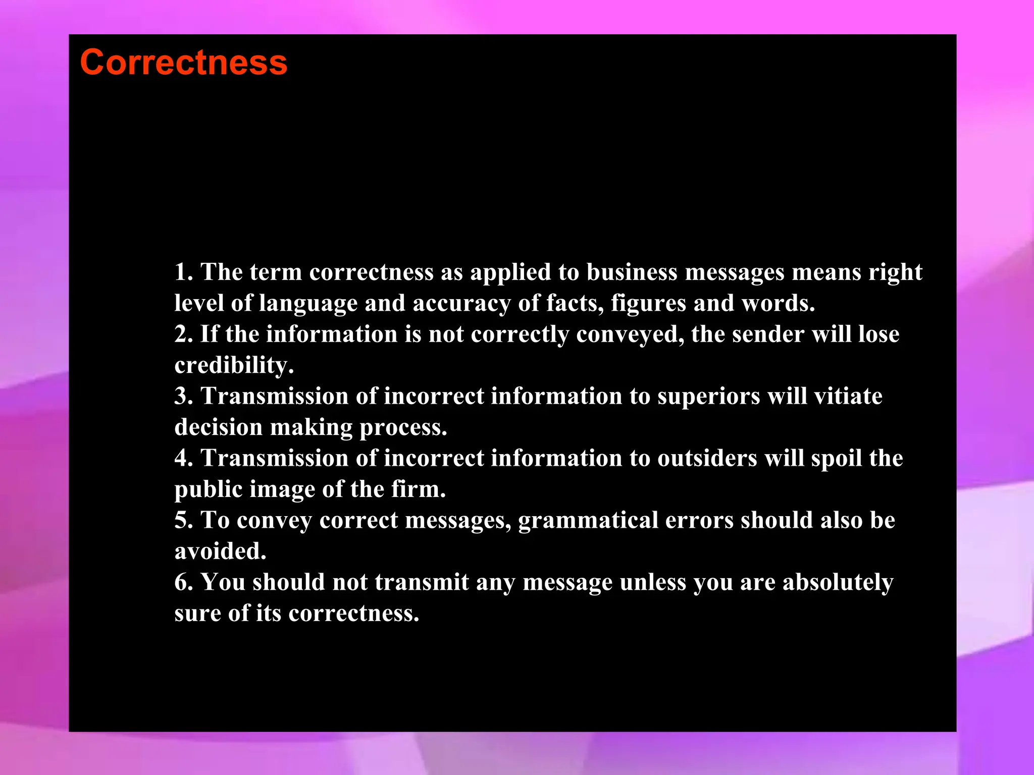 Correctness
1. The term correctness as applied to business messages means right
level of language and accuracy of facts, figures and words.
2. If the information is not correctly conveyed, the sender will lose
credibility.
3. Transmission of incorrect information to superiors will vitiate
decision making process.
4. Transmission of incorrect information to outsiders will spoil the
public image of the firm.
5. To convey correct messages, grammatical errors should also be
avoided.
6. You should not transmit any message unless you are absolutely
sure of its correctness.
 