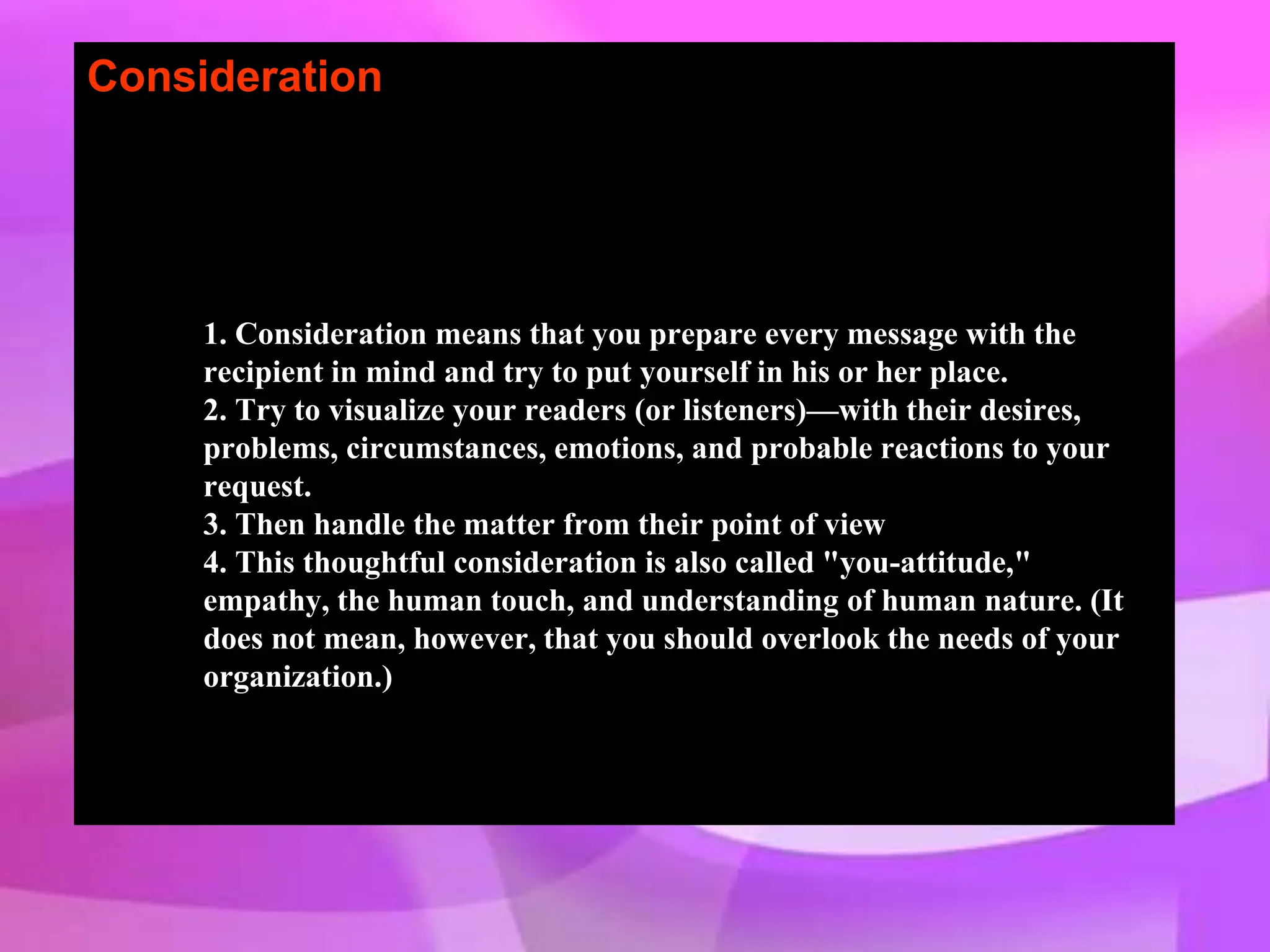 Consideration
1. Consideration means that you prepare every message with the
recipient in mind and try to put yourself in his or her place.
2. Try to visualize your readers (or listeners)—with their desires,
problems, circumstances, emotions, and probable reactions to your
request.
3. Then handle the matter from their point of view
4. This thoughtful consideration is also called "you-attitude,"
empathy, the human touch, and understanding of human nature. (It
does not mean, however, that you should overlook the needs of your
organization.)
 