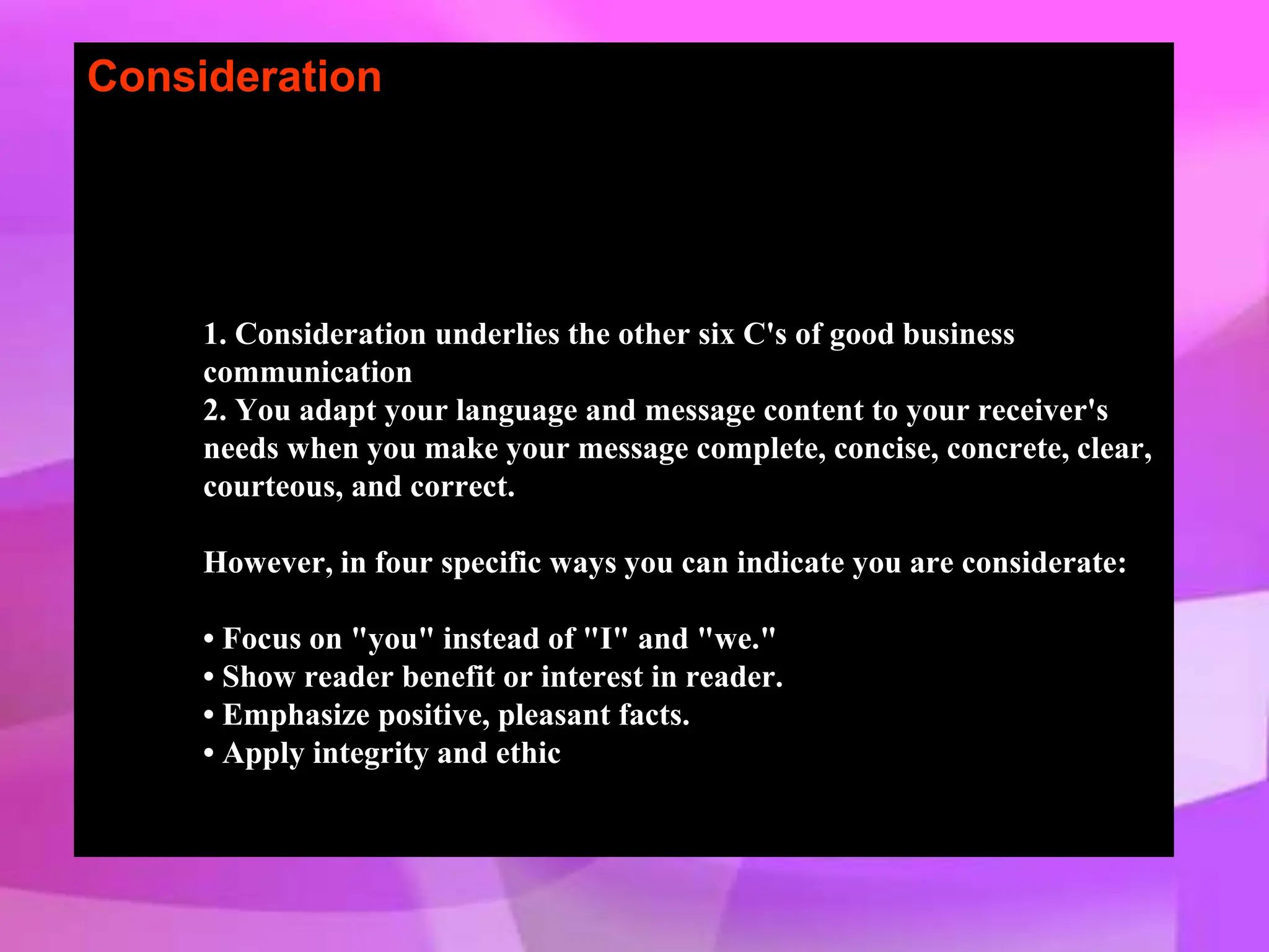 Consideration
1. Consideration underlies the other six C's of good business
communication
2. You adapt your language and message content to your receiver's
needs when you make your message complete, concise, concrete, clear,
courteous, and correct.
However, in four specific ways you can indicate you are considerate:
• Focus on "you" instead of "I" and "we."
• Show reader benefit or interest in reader.
• Emphasize positive, pleasant facts.
• Apply integrity and ethic
 