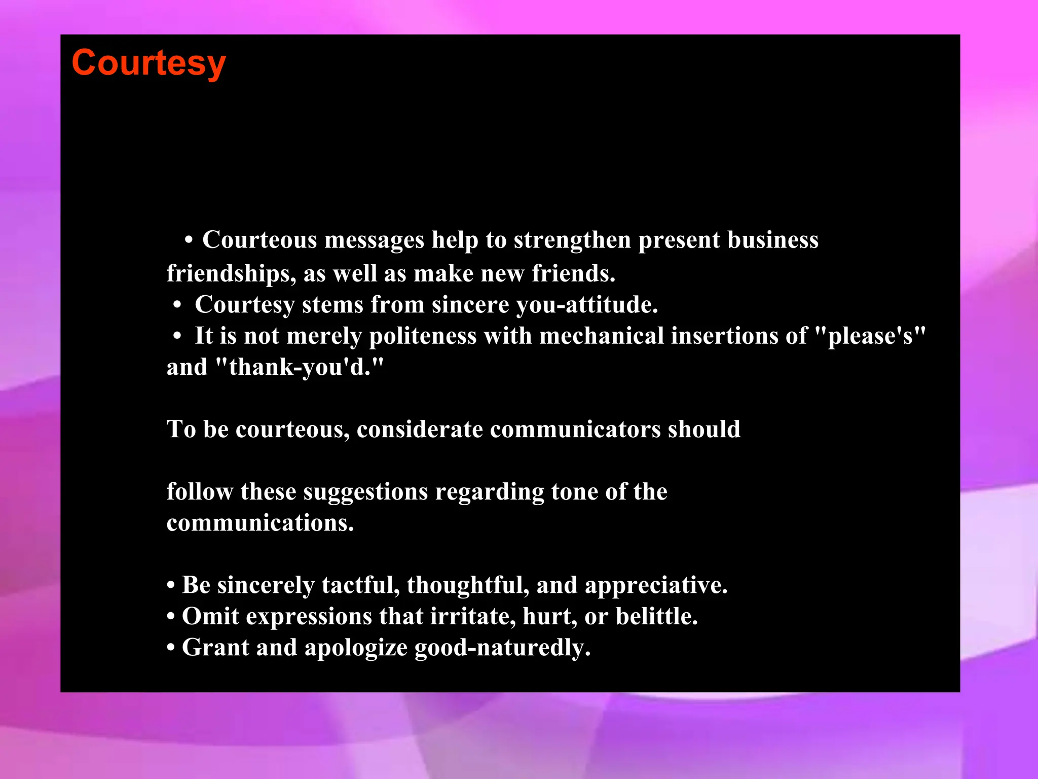 Courtesy
• Courteous messages help to strengthen present business
friendships, as well as make new friends.
• Courtesy stems from sincere you-attitude.
• It is not merely politeness with mechanical insertions of "please's"
and "thank-you'd."
To be courteous, considerate communicators should
follow these suggestions regarding tone of the
communications.
• Be sincerely tactful, thoughtful, and appreciative.
• Omit expressions that irritate, hurt, or belittle.
• Grant and apologize good-naturedly.
 