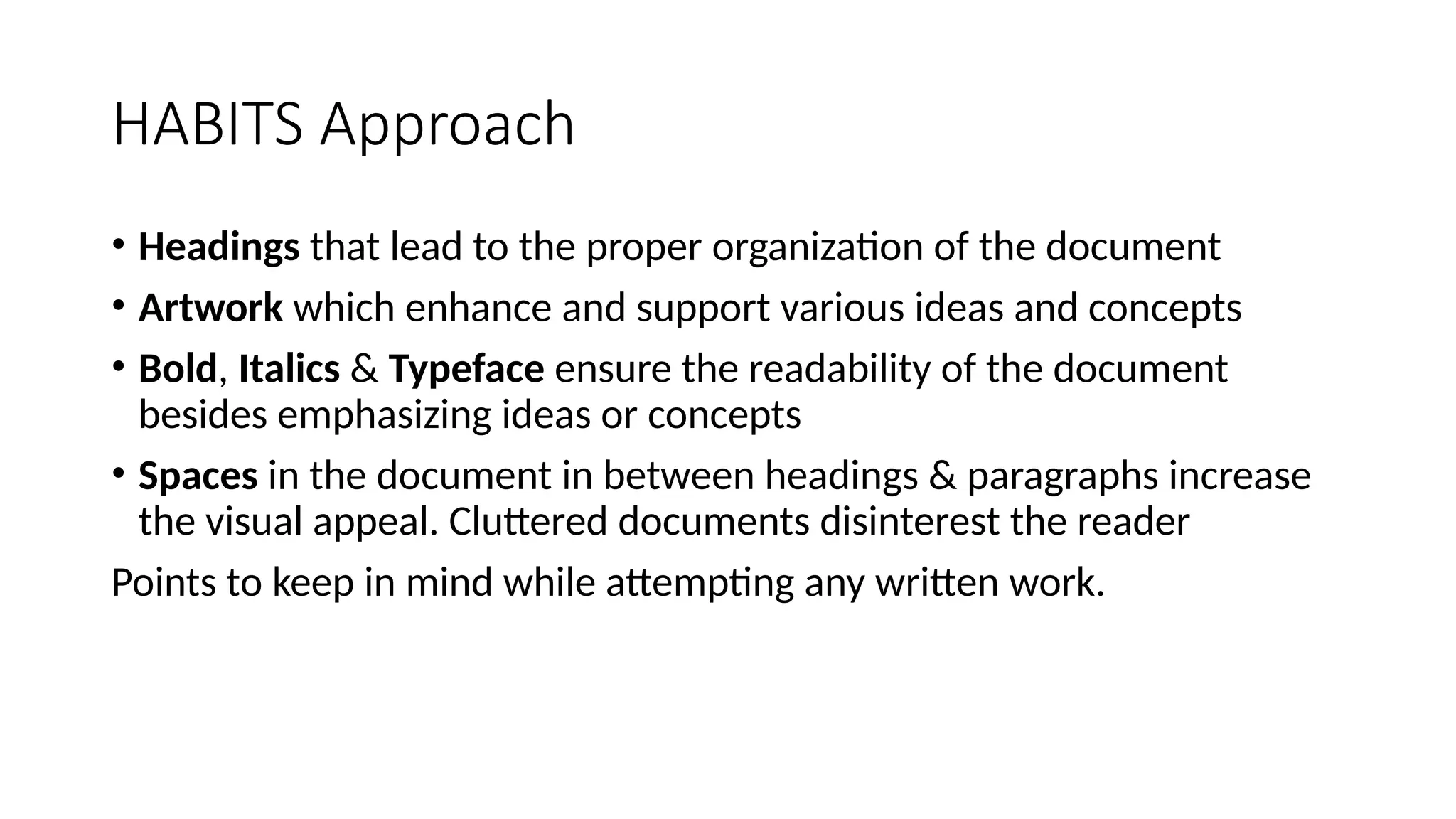 HABITS Approach
• Headings that lead to the proper organization of the document
• Artwork which enhance and support various ideas and concepts
• Bold, Italics & Typeface ensure the readability of the document
besides emphasizing ideas or concepts
• Spaces in the document in between headings & paragraphs increase
the visual appeal. Cluttered documents disinterest the reader
Points to keep in mind while attempting any written work.
 