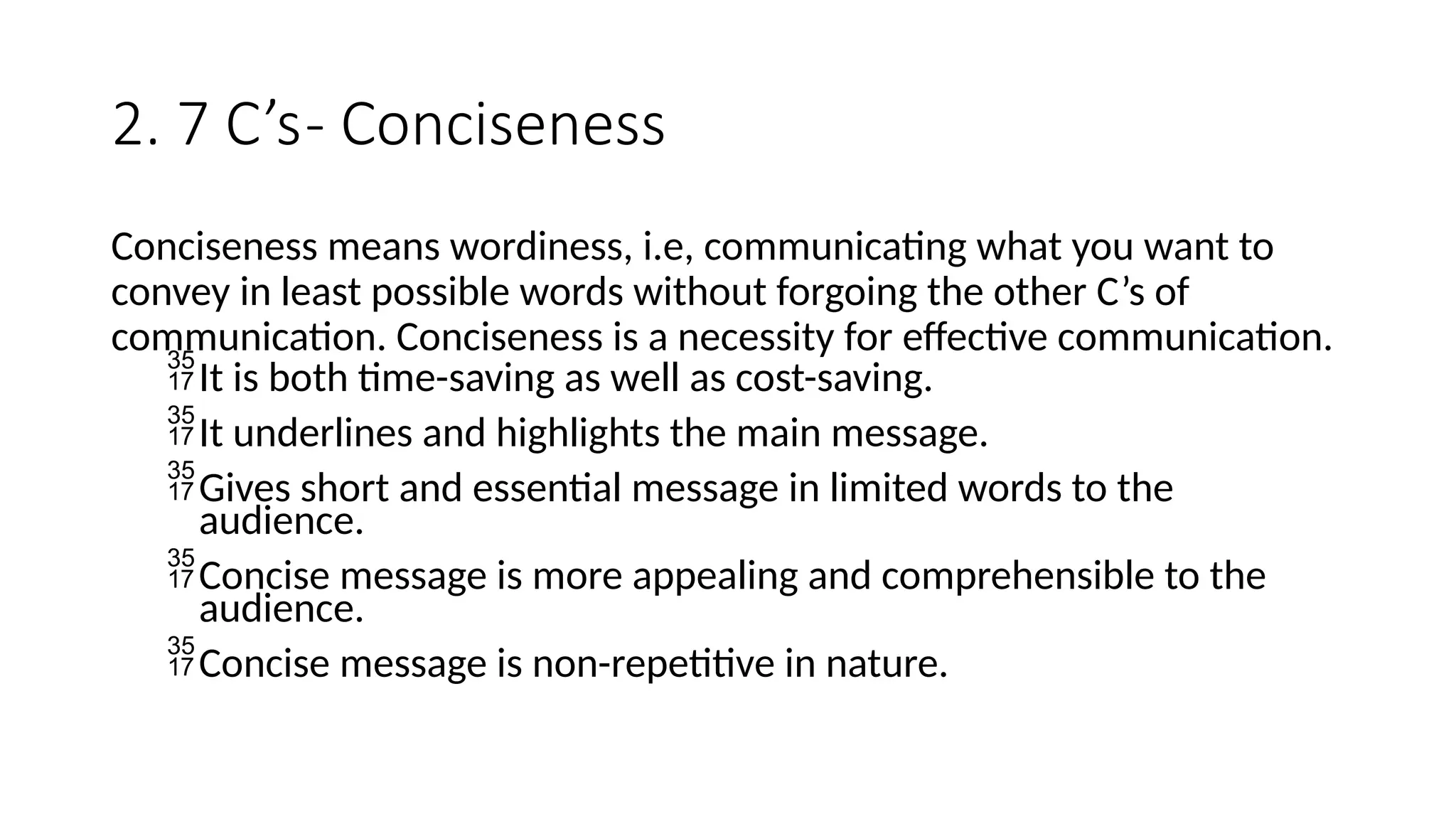 2. 7 C’s- Conciseness
Conciseness means wordiness, i.e, communicating what you want to
convey in least possible words without forgoing the other C’s of
communication. Conciseness is a necessity for effective communication.
It is both time-saving as well as cost-saving.
It underlines and highlights the main message.
Gives short and essential message in limited words to the
audience.
Concise message is more appealing and comprehensible to the
audience.
Concise message is non-repetitive in nature.
 