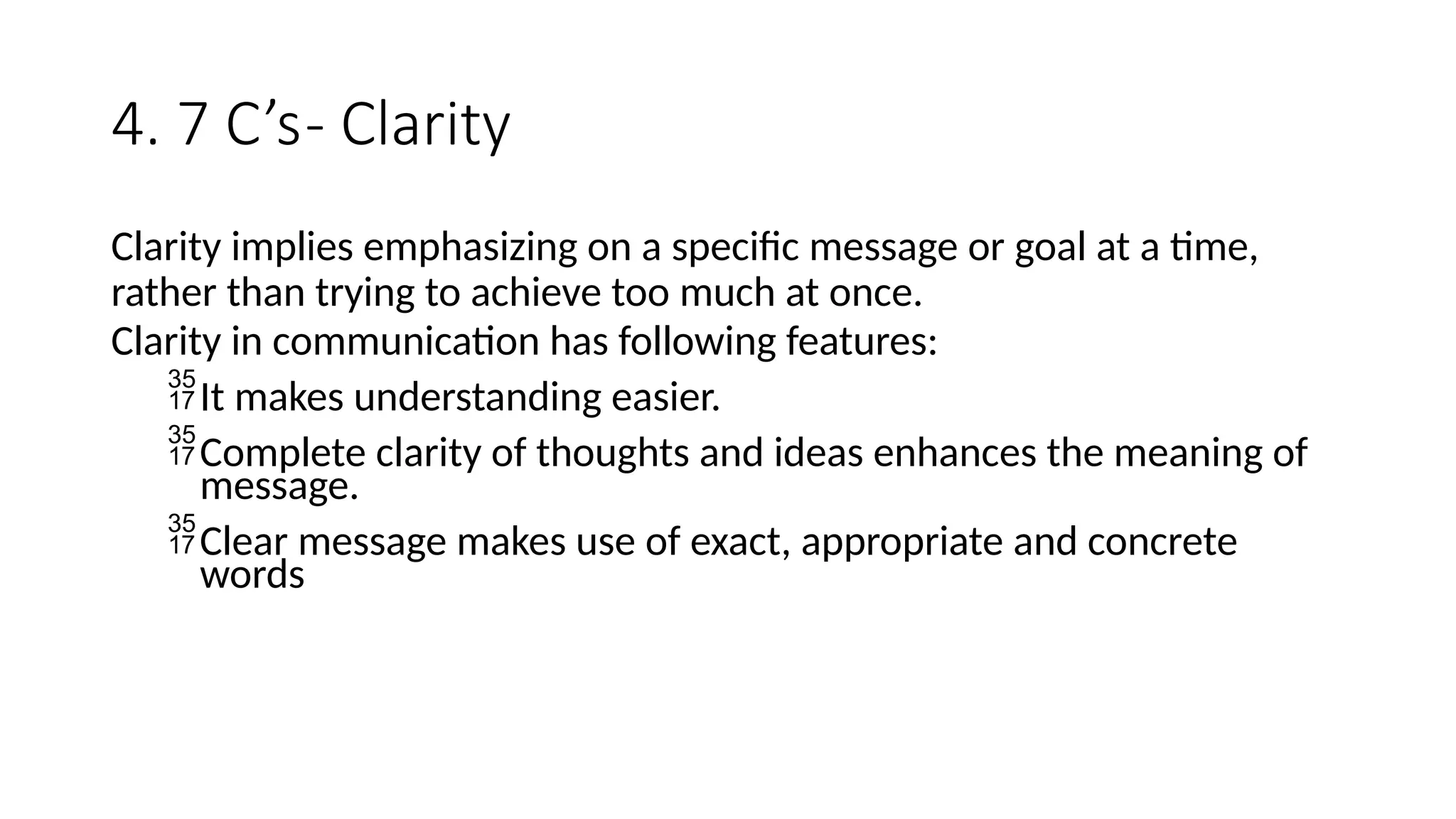 4. 7 C’s- Clarity
Clarity implies emphasizing on a specific message or goal at a time,
rather than trying to achieve too much at once.
Clarity in communication has following features:
It makes understanding easier.
Complete clarity of thoughts and ideas enhances the meaning of
message.
Clear message makes use of exact, appropriate and concrete
words
 