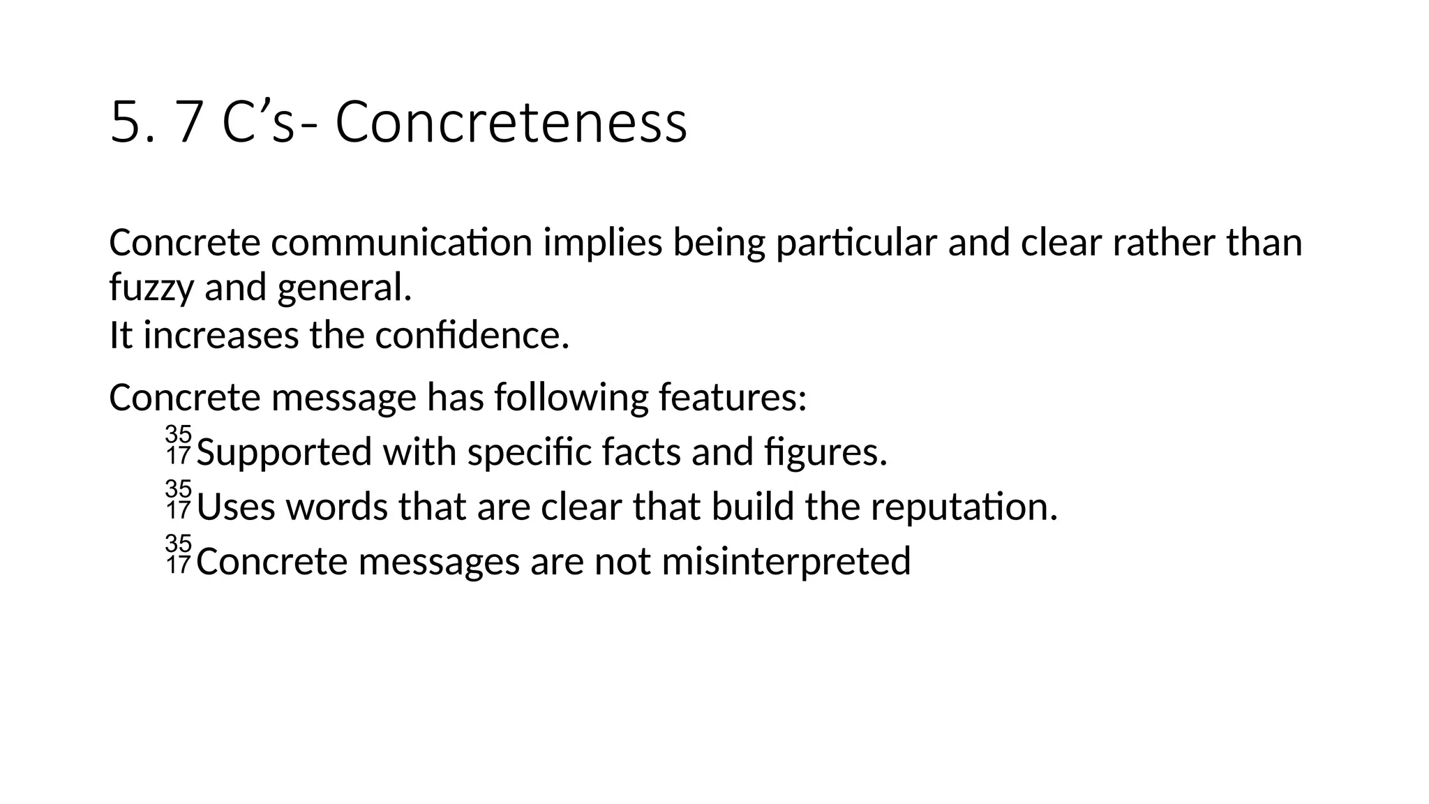 5. 7 C’s- Concreteness
Concrete communication implies being particular and clear rather than
fuzzy and general.
It increases the confidence.
Concrete message has following features:
Supported with specific facts and figures.
Uses words that are clear that build the reputation.
Concrete messages are not misinterpreted
 