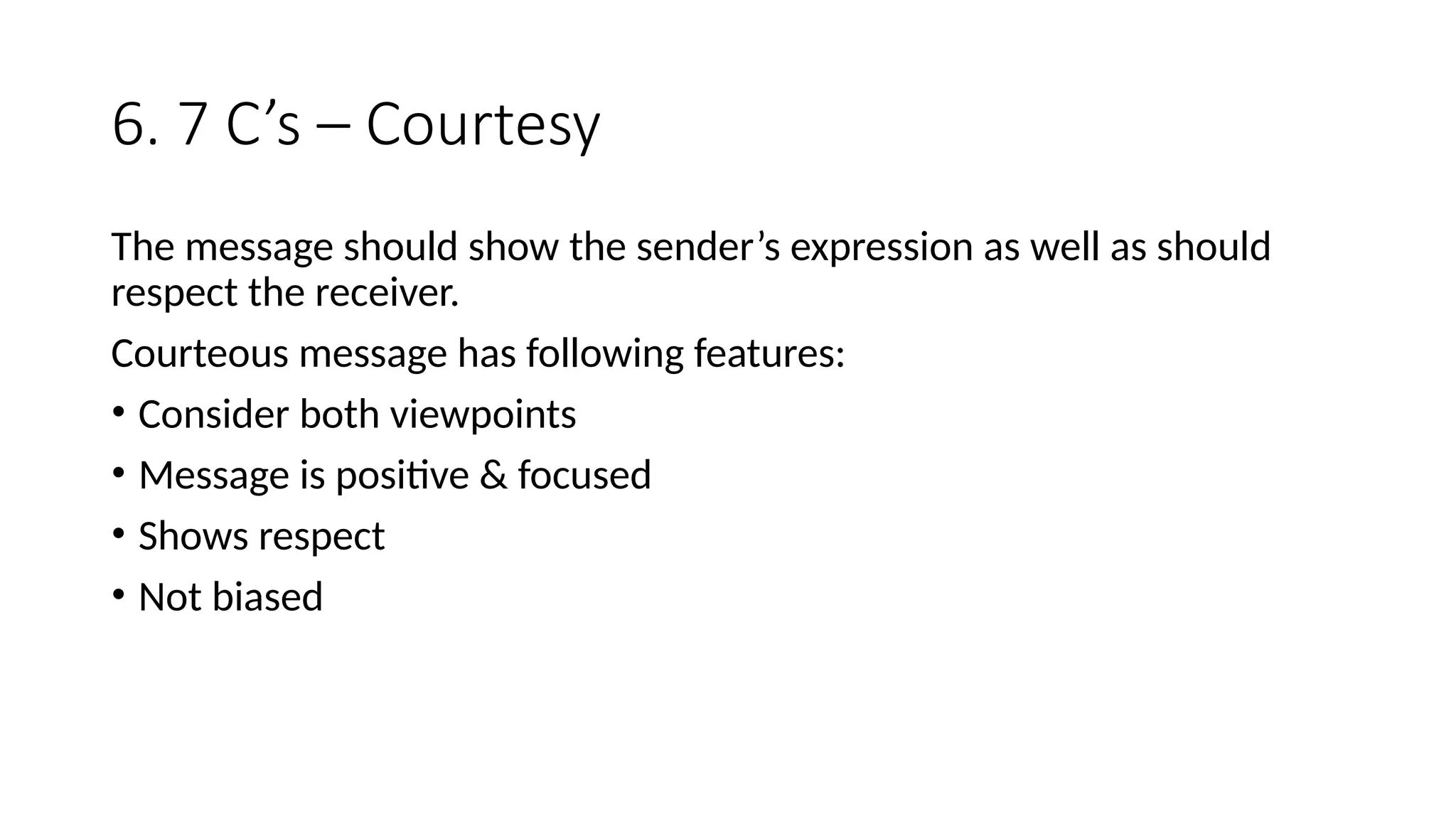 6. 7 C’s – Courtesy
The message should show the sender’s expression as well as should
respect the receiver.
Courteous message has following features:
• Consider both viewpoints
• Message is positive & focused
• Shows respect
• Not biased
 