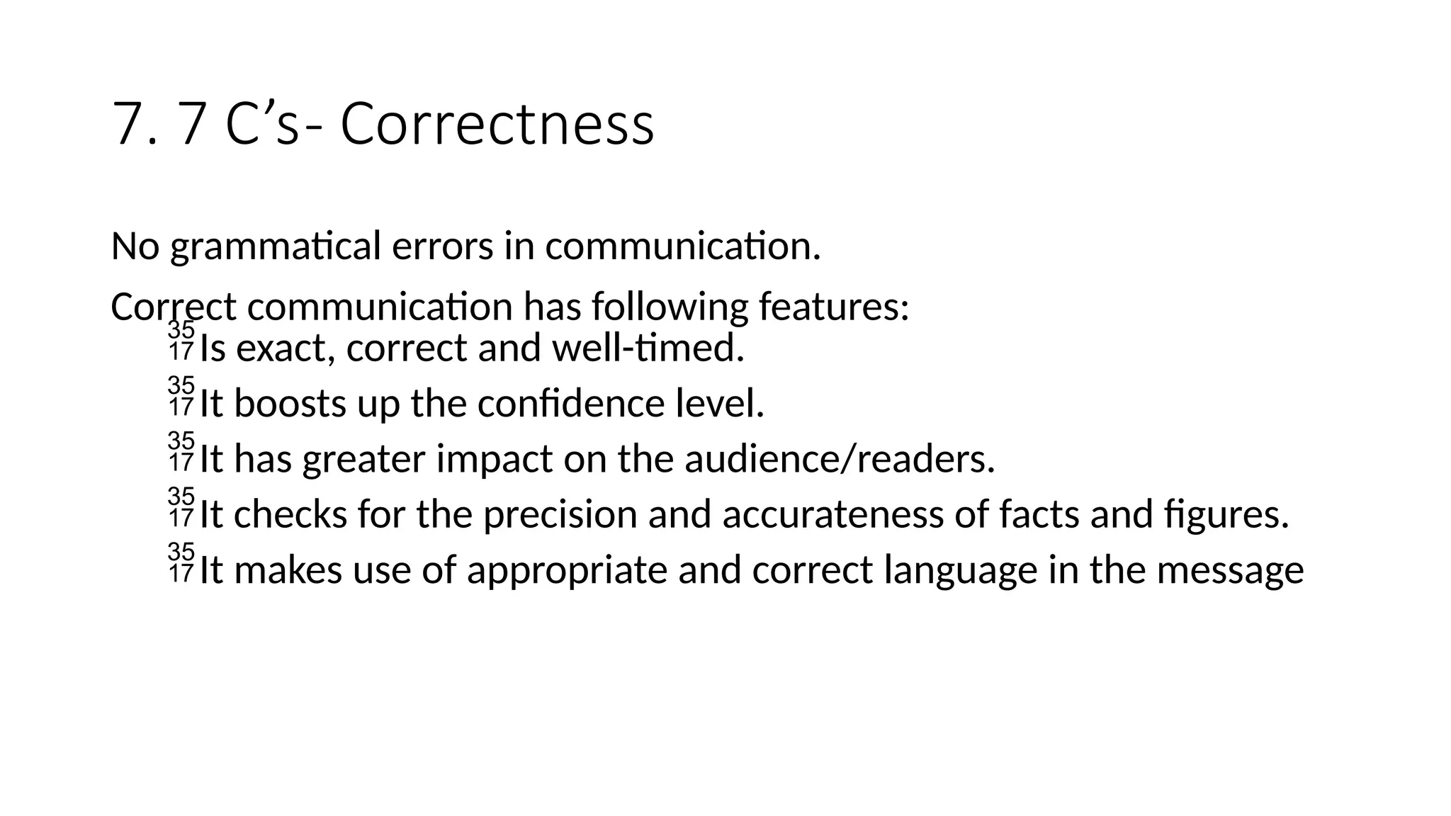 7. 7 C’s- Correctness
No grammatical errors in communication.
Correct communication has following features:
Is exact, correct and well-timed.
It boosts up the confidence level.
It has greater impact on the audience/readers.
It checks for the precision and accurateness of facts and figures.
It makes use of appropriate and correct language in the message
 