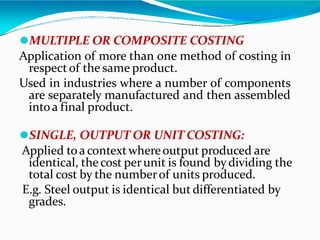 ⚫MULTIPLE OR COMPOSITE COSTING
Application of more than one method of costing in
respectof the same product.
Used in industries where a number of components
are separately manufactured and then assembled
intoa final product.
⚫SINGLE, OUTPUT OR UNIT COSTING:
Applied toa contextwhereoutput produced are
identical, the cost perunit is found bydividing the
total cost by the numberof units produced.
E.g. Steel output is identical but differentiated by
grades.
 