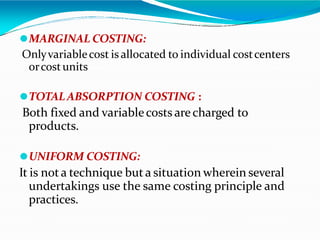 ⚫MARGINAL COSTING:
Onlyvariablecost is allocated to individual costcenters
orcostunits
⚫TOTALABSORPTION COSTING :
Both fixed and variablecosts arecharged to
products.
⚫UNIFORM COSTING:
It is nota technique but a situation wherein several
undertakings use the same costing principle and
practices.
 