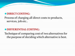 ⚫DIRECT COSTING:
Process of charging all direct costs to products,
services, job etc..
⚫DIFFERENTIAL COSTING:
Techniqueof comparing costof twoalternatives for
the purposeof deciding which alternative is best.
 
