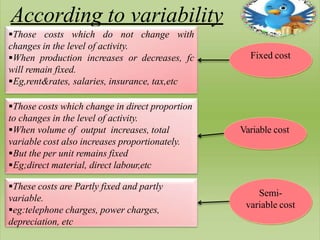 According to variability
Those costs which do not change with
changes in the level of activity.
When production increases or decreases, fc
will remain fixed.
Eg,rent&rates, salaries, insurance, tax,etc
These costs are Partly fixed and partly
variable.
eg:telephone charges, power charges,
depreciation, etc
Those costs which change in direct proportion
to changes in the level of activity.
When volume of output increases, total
variable cost also increases proportionately.
But the per unit remains fixed
Eg;direct material, direct labour,etc
Fixed cost
Variable cost
Semi-
variable cost
 
