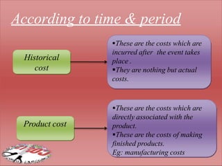 Historical
cost
Product cost
These are the costs which are
incurred after the event takes
place .
They are nothing but actual
costs.
These are the costs which are
directly associated with the
product.
These are the costs of making
finished products.
Eg: manufacturing costs
According to time & period
 