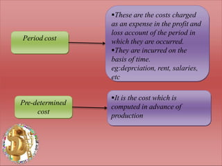 Period cost
Pre-determined
cost
These are the costs charged
as an expense in the profit and
loss account of the period in
which they are occurred.
They are incurred on the
basis of time.
eg:deprciation, rent, salaries,
etc
It is the cost which is
computed in advance of
production
 