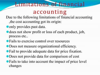 Limitations of financial
accounting
Due to the following limitations of financial accounting
,the cost accounting got its origin:
⚫only provides past data.
⚫does not show profit or loss of each product, job,
process etc..
⚫Fails to exercise control over resources
⚫Does not measure organizational efficiency.
⚫Fail to provide adequate data for price fixation.
⚫Does not provide data for comparison of cost
⚫Fails to take into account the impact of price level
changes
 