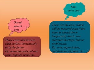 Out-of-
pocket
cost
Those costs that involve
cash outflow immediately
or in the future.
Eg: material costs, labour
costs, repairs, rents, etc,
Shut
down cost
These are the costs which
will be incurred even if the
plant is closed down
temporarily due to raw
material shortage, labour
problem,etc.
Eg: rent, depreciation,
maintenance of plant ,etc
 
