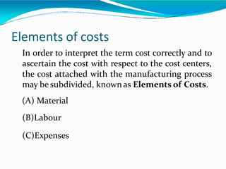 Elements of costs
In order to interpret the term cost correctly and to
ascertain the cost with respect to the cost centers,
the cost attached with the manufacturing process
may be subdivided, known as Elements of Costs.
(A) Material
(B)Labour
(C)Expenses
 