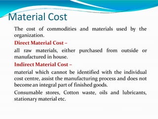 Material Cost
and materials used by the
The cost of commodities
organization.
Direct Material Cost –
all raw materials, either purchased from outside or
manufactured in house.
Indirect Material Cost –
material which cannot be identified with the individual
cost centre, assist the manufacturing process and does not
becomean integral partof finished goods.
Consumable stores, Cotton waste, oils and lubricants,
stationary material etc.
 