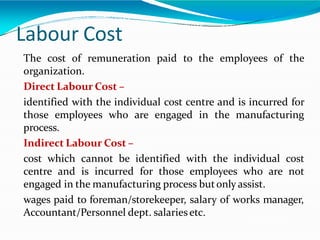 Labour Cost
The cost of remuneration paid to the employees of the
organization.
Direct Labour Cost –
identified with the individual cost centre and is incurred for
those employees who are engaged in the manufacturing
process.
Indirect Labour Cost –
cost which cannot be identified with the individual cost
centre and is incurred for those employees who are not
engaged in the manufacturing process butonly assist.
wages paid to foreman/storekeeper, salary of works manager,
Accountant/Personnel dept. salariesetc.
 