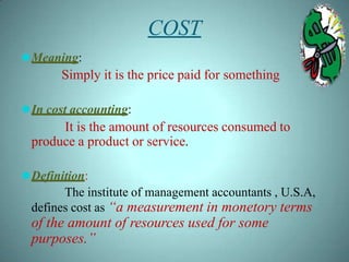 COST
⚫Meaning:
Simply it is the price paid for something
⚫In cost accounting:
It is the amount of resources consumed to
produce a product or service.
⚫Definition:
The institute of management accountants , U.S.A,
defines cost as “a measurement in monetory terms
of the amount of resources used for some
purposes.”
 