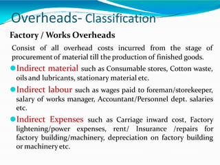 Overheads- Classification
Factory / Works Overheads
Consist of all overhead costs incurred from the stage of
procurement of material till the production of finished goods.
⚫Indirect material such as Consumable stores, Cotton waste,
oilsand lubricants, stationary material etc.
⚫Indirect labour such as wages paid to foreman/storekeeper,
salary of works manager, Accountant/Personnel dept. salaries
etc.
⚫Indirect Expenses such as Carriage inward cost, Factory
lightening/power expenses, rent/ Insurance /repairs for
factory building/machinery, depreciation on factory building
or machinery etc.
 