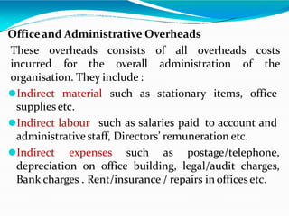 Officeand Administrative Overheads
These overheads consists of all overheads costs
incurred for the overall administration of the
organisation. They include :
⚫Indirect material such as stationary items, office
suppliesetc.
⚫Indirect labour such as salaries paid to account and
administrativestaff, Directors’ remuneration etc.
⚫Indirect expenses such as postage/telephone,
depreciation on office building, legal/audit charges,
Bank charges . Rent/insurance / repairs in officesetc.
 