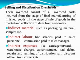 Selling and Distribution Overheads
These overhead consist of all overhead costs
incurred from the stage of final manufacturing of
finished goods till the stage of sale of goods in the
marketand collection of dues from customers.
⚫Indirect material such as packaging material,
samples etc.
labour like salaries paid to sales
commission paid tosales manager.
⚫Indirect
personnel,
⚫Indirect
warehouse
expenses like carriageoutward,
charges, advertisement, bad debts,
repairs and running of distribution van, discount
offered tocustomers etc.
 