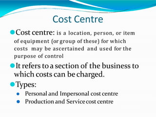 Cost Centre
⚫Cost centre: is a location, person, or item
of equipment (or group of these) for which
costs may be ascertained and used for the
purpose of control
⚫It refers toa section of the business to
which costs can becharged.
⚫Types:
⚫ Personal and Impersonal costcentre
⚫ Production and Servicecost centre
 