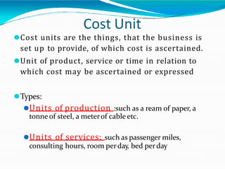 Cost Unit
⚫Cost units are the things, that the business is
set up to provide, of which cost is ascertained.
⚫Unit of product, service or time in relation to
which cost may be ascertained or expressed
⚫Types:
⚫Units of production :such as a ream of paper, a
tonne of steel, a meterof cable etc.
⚫Units of services: such as passenger miles,
consulting hours, room perday, bed perday
 
