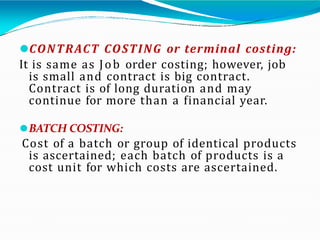 ⚫CONTRACT COSTING or terminal costing:
It is same as Job order costing; however, job
is small and contract is big contract.
Contract is of long duration and may
continue for more than a financial year.
⚫BATCH COSTING:
Cost of a batch or group of identical products
is ascertained; each batch of products is a
cost unit for which costs are ascertained.
 