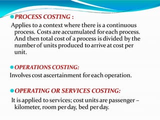 ⚫PROCESS COSTING :
Applies to a context where there is a continuous
process. Costs areaccumulated foreach process.
And then total costof a process is divided by the
numberof units produced toarriveat cost per
unit.
⚫OPERATIONS COSTING:
Involvescost ascertainment foreach operation.
⚫OPERATING OR SERVICES COSTING:
It is applied toservices; cost units are passenger –
kilometer, room perday, bed perday.
 