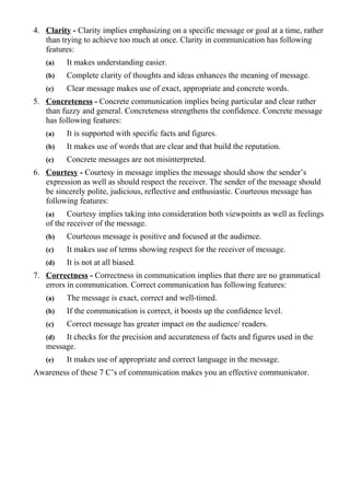 4. Clarity - Clarity implies emphasizing on a specific message or goal at a time, rather
than trying to achieve too much at once. Clarity in communication has following
features:
(a) It makes understanding easier.
(b) Complete clarity of thoughts and ideas enhances the meaning of message.
(c) Clear message makes use of exact, appropriate and concrete words.
5. Concreteness - Concrete communication implies being particular and clear rather
than fuzzy and general. Concreteness strengthens the confidence. Concrete message
has following features:
(a) It is supported with specific facts and figures.
(b) It makes use of words that are clear and that build the reputation.
(c) Concrete messages are not misinterpreted.
6. Courtesy - Courtesy in message implies the message should show the sender’s
expression as well as should respect the receiver. The sender of the message should
be sincerely polite, judicious, reflective and enthusiastic. Courteous message has
following features:
(a) Courtesy implies taking into consideration both viewpoints as well as feelings
of the receiver of the message.
(b) Courteous message is positive and focused at the audience.
(c) It makes use of terms showing respect for the receiver of message.
(d) It is not at all biased.
7. Correctness - Correctness in communication implies that there are no grammatical
errors in communication. Correct communication has following features:
(a) The message is exact, correct and well-timed.
(b) If the communication is correct, it boosts up the confidence level.
(c) Correct message has greater impact on the audience/ readers.
(d) It checks for the precision and accurateness of facts and figures used in the
message.
(e) It makes use of appropriate and correct language in the message.
Awareness of these 7 C’s of communication makes you an effective communicator.
 