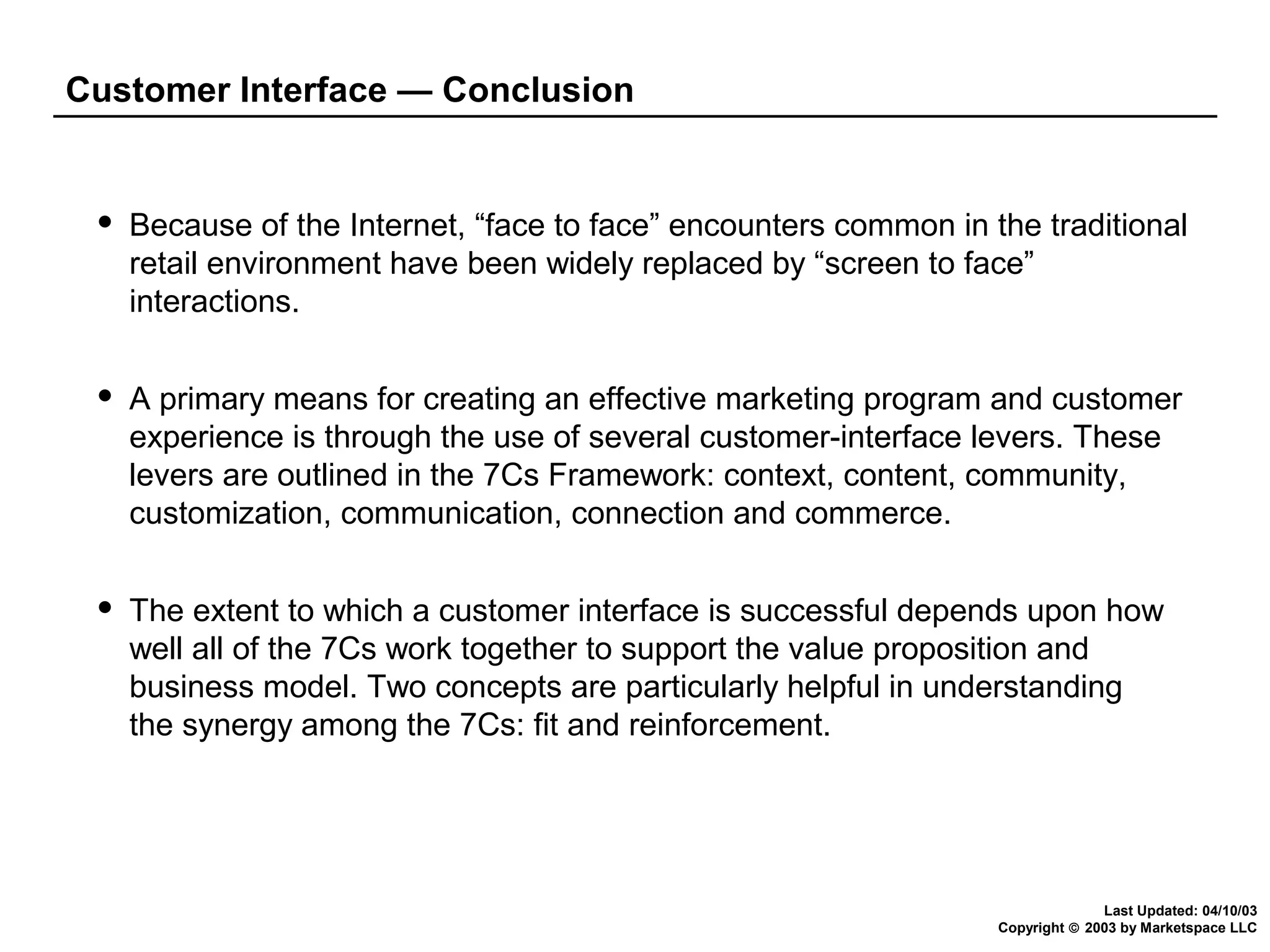 Customer Interface — Conclusion



Because of the Internet, “face to face” encounters common in the traditional
retail environment have been widely replaced by “screen to face”
interactions.



A primary means for creating an effective marketing program and customer
experience is through the use of several customer-interface levers. These
levers are outlined in the 7Cs Framework: context, content, community,
customization, communication, connection and commerce.



The extent to which a customer interface is successful depends upon how
well all of the 7Cs work together to support the value proposition and
business model. Two concepts are particularly helpful in understanding
the synergy among the 7Cs: fit and reinforcement.

Last Updated: 04/10/03
Copyright © 2003 by Marketspace LLC

 