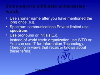 TARIQ KHAN
• Use shorter name after you have mentioned the
long once. e.g.
• Spectrum communications Private limited use
spectrum.
• Use pronouns or initials E.g.
Instead of world trade organization use WTO or
You can use IT for Information Technology.
( keeping in views that receiver knows about
these terms)
 