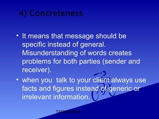 TARIQ KHAN
• It means that message should be
specific instead of general.
Misunderstanding of words creates
problems for both parties (sender and
receiver).
• when you talk to your client always use
facts and figures instead of generic or
irrelevant information.
 