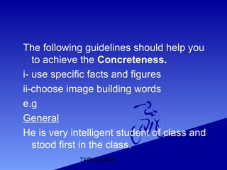 TARIQ KHAN
The following guidelines should help you
to achieve the Concreteness.
i- use specific facts and figures
ii-choose image building words
e.g
General
He is very intelligent student of class and
stood first in the class.
 