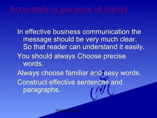 TARIQ KHAN
In effective business communication the
message should be very much clear.
So that reader can understand it easily.
You should always Choose precise
words.
Always choose familiar and easy words.
Construct effective sentences and
paragraphs.
 